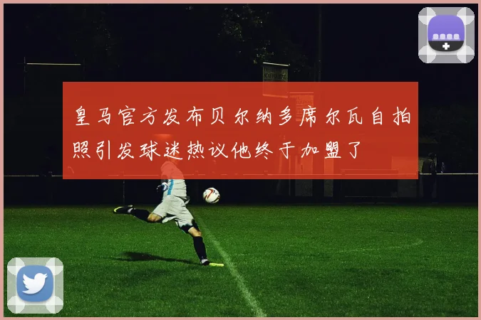 皇马官方发布贝尔纳多席尔瓦自拍照引发球迷热议他终于加盟了